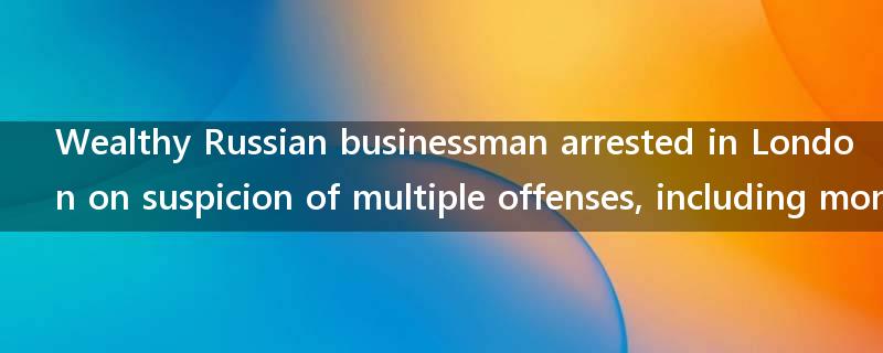 Wealthy Russian businessman arrested in London on suspicion of multiple offenses, including money laundering